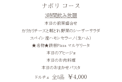 ナポリ コース 3時間飲み放題 本日の前菜盛合せ カリカリチーズと朝どれ野菜のシーザーサラダ スペイン産ハモンセラーノ（生ハム） ★名物★鉄板Pizza マルゲリータ 本日のアヒージョ 本日のお肉料理 本日のおまかせパスタ ドルチェ 全8品　￥4,000