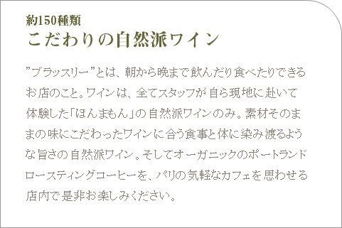 約150種類 こだわりの自然派ワイン ”ブラッスリー”とは、朝から晩まで飲んだり食べたりできるお店のこと。ワインは、全てスタッフが自ら現地に赴いて体験した「ほんまもん」の自然派ワインのみ。素材そのままの味にこだわったワインに合う食事と体に染み渡るような旨さの自然派ワイン。そしてオーガニックのポートランドロースティングコーヒーを、パリの気軽なカフェを思わせる店内で是非お楽しみください。